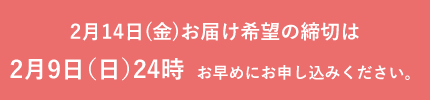 2月14日(金)お届け希望の締切は2月9日（日）24時　お早めにお申し込みください