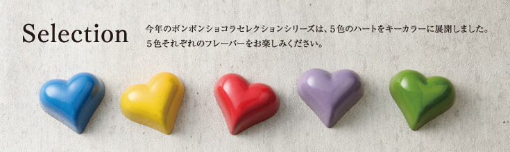 Selection 今年のボンボンショコラセレクションシリーズは、５色のハートをキーカラーに展開しました。５色それぞれのフレーバーをお楽しみください。